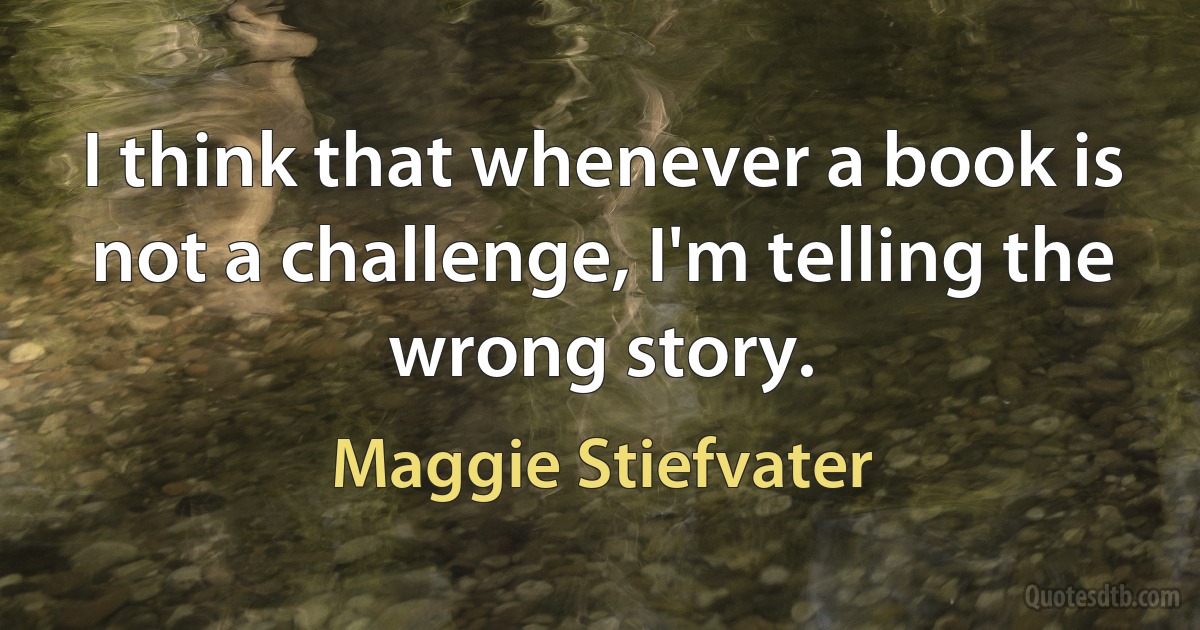 I think that whenever a book is not a challenge, I'm telling the wrong story. (Maggie Stiefvater)