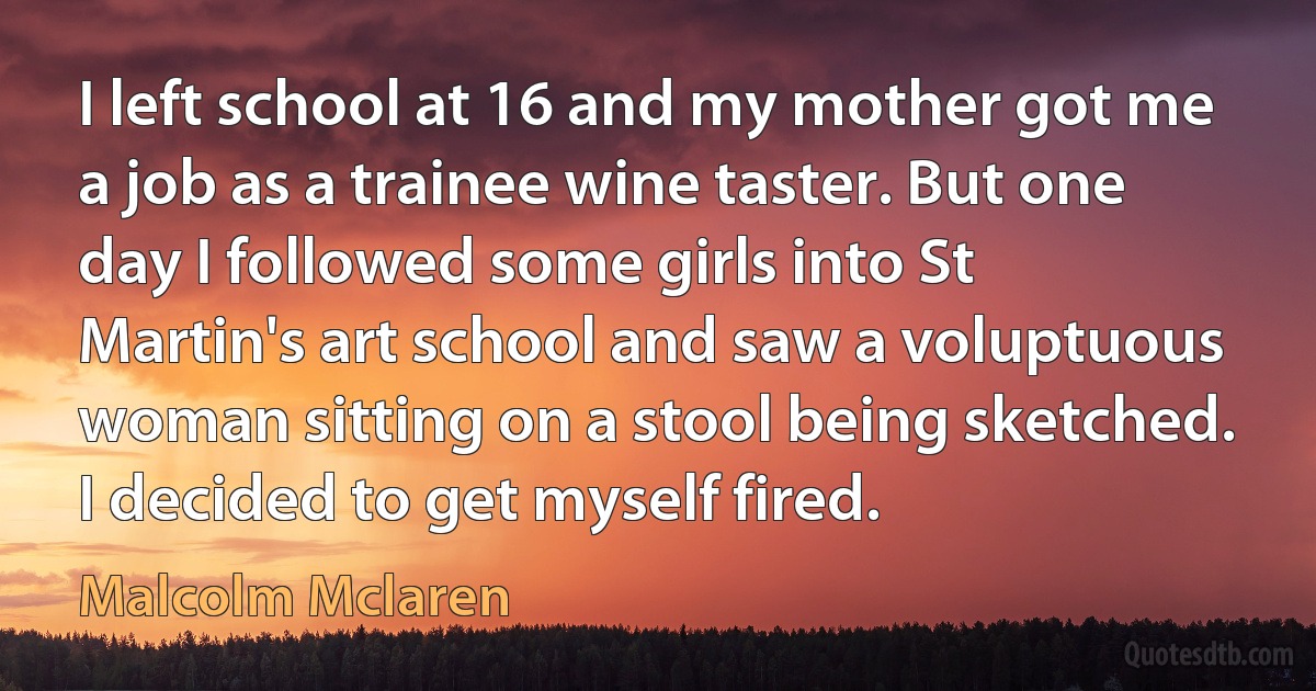 I left school at 16 and my mother got me a job as a trainee wine taster. But one day I followed some girls into St Martin's art school and saw a voluptuous woman sitting on a stool being sketched. I decided to get myself fired. (Malcolm Mclaren)