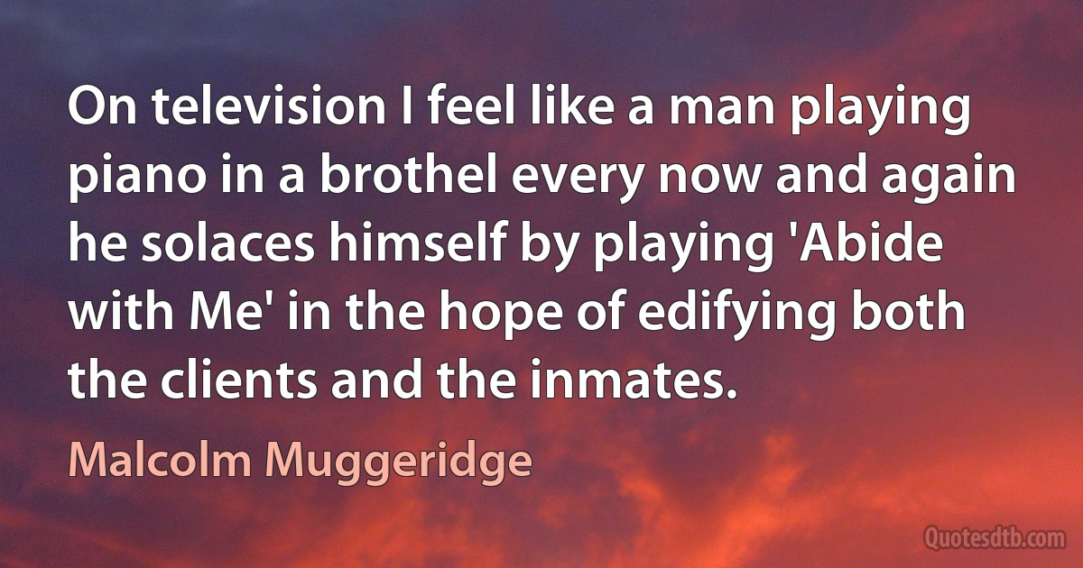 On television I feel like a man playing piano in a brothel every now and again he solaces himself by playing 'Abide with Me' in the hope of edifying both the clients and the inmates. (Malcolm Muggeridge)