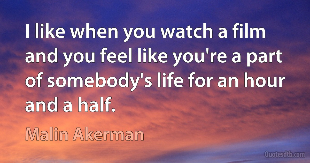 I like when you watch a film and you feel like you're a part of somebody's life for an hour and a half. (Malin Akerman)