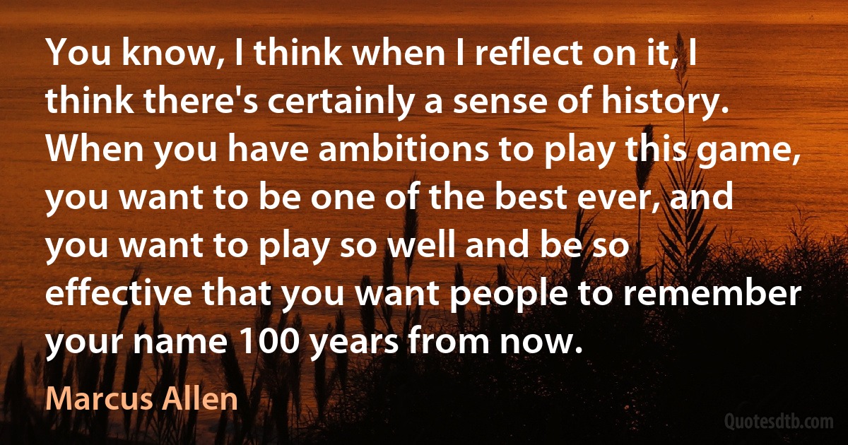 You know, I think when I reflect on it, I think there's certainly a sense of history. When you have ambitions to play this game, you want to be one of the best ever, and you want to play so well and be so effective that you want people to remember your name 100 years from now. (Marcus Allen)