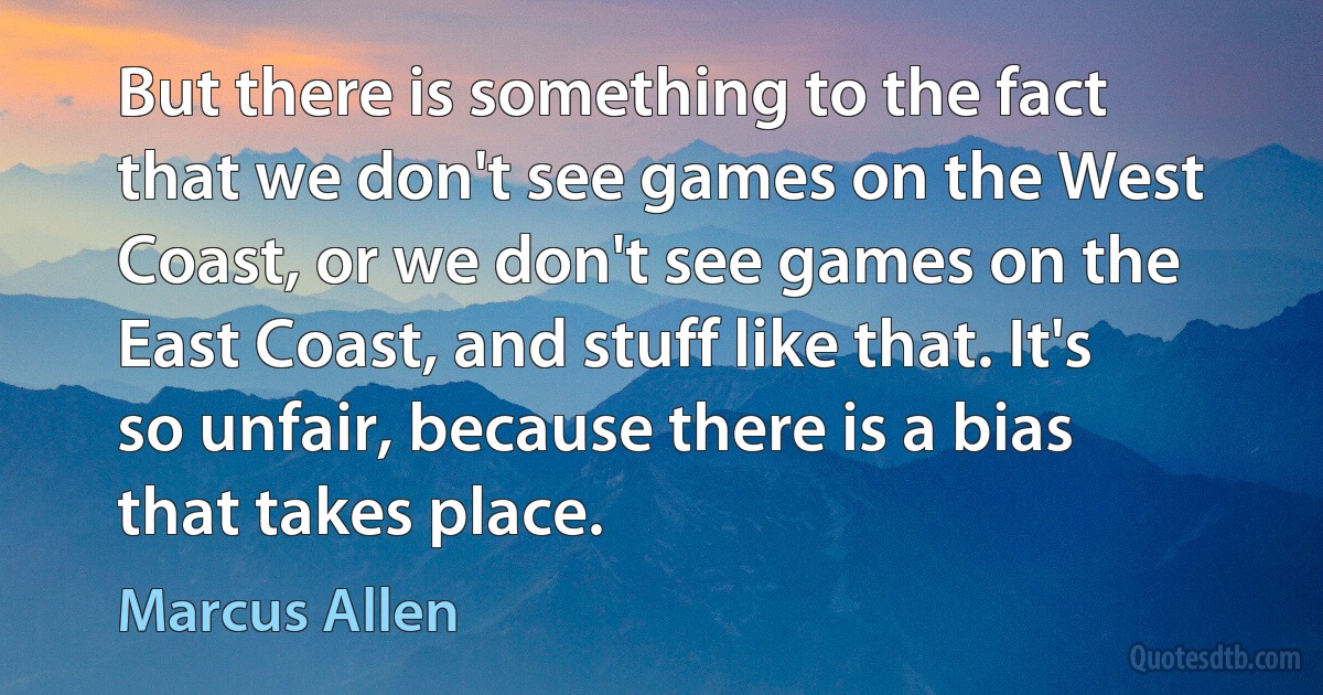 But there is something to the fact that we don't see games on the West Coast, or we don't see games on the East Coast, and stuff like that. It's so unfair, because there is a bias that takes place. (Marcus Allen)