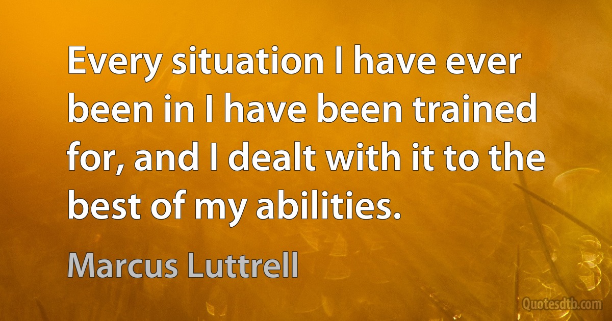 Every situation I have ever been in I have been trained for, and I dealt with it to the best of my abilities. (Marcus Luttrell)