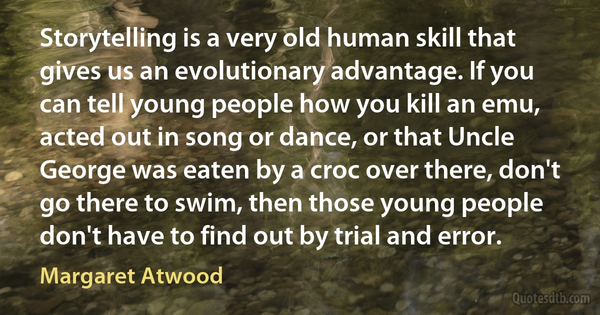 Storytelling is a very old human skill that gives us an evolutionary advantage. If you can tell young people how you kill an emu, acted out in song or dance, or that Uncle George was eaten by a croc over there, don't go there to swim, then those young people don't have to find out by trial and error. (Margaret Atwood)