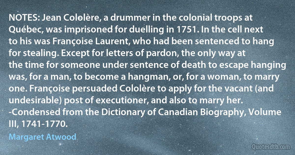 NOTES: Jean Cololère, a drummer in the colonial troops at Québec, was imprisoned for duelling in 1751. In the cell next to his was Françoise Laurent, who had been sentenced to hang for stealing. Except for letters of pardon, the only way at the time for someone under sentence of death to escape hanging was, for a man, to become a hangman, or, for a woman, to marry one. Françoise persuaded Cololère to apply for the vacant (and undesirable) post of executioner, and also to marry her.
-Condensed from the Dictionary of Canadian Biography, Volume III, 1741-1770. (Margaret Atwood)