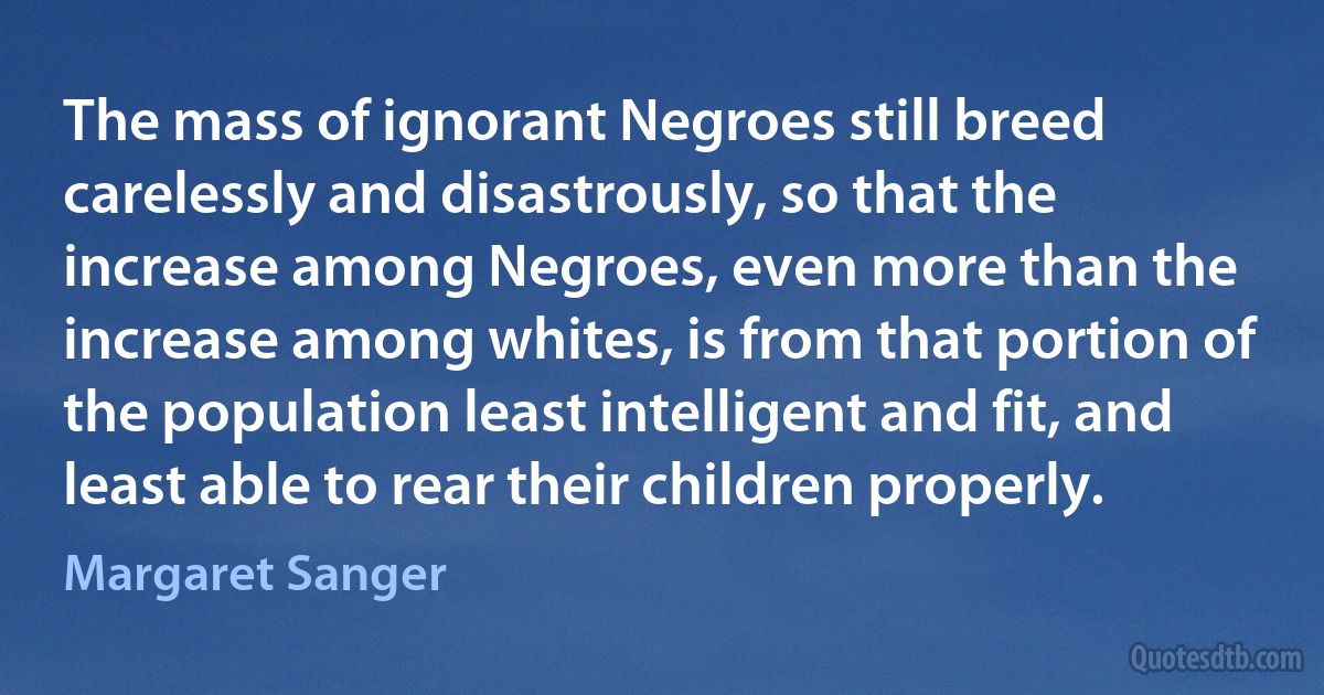 The mass of ignorant Negroes still breed carelessly and disastrously, so that the increase among Negroes, even more than the increase among whites, is from that portion of the population least intelligent and fit, and least able to rear their children properly. (Margaret Sanger)