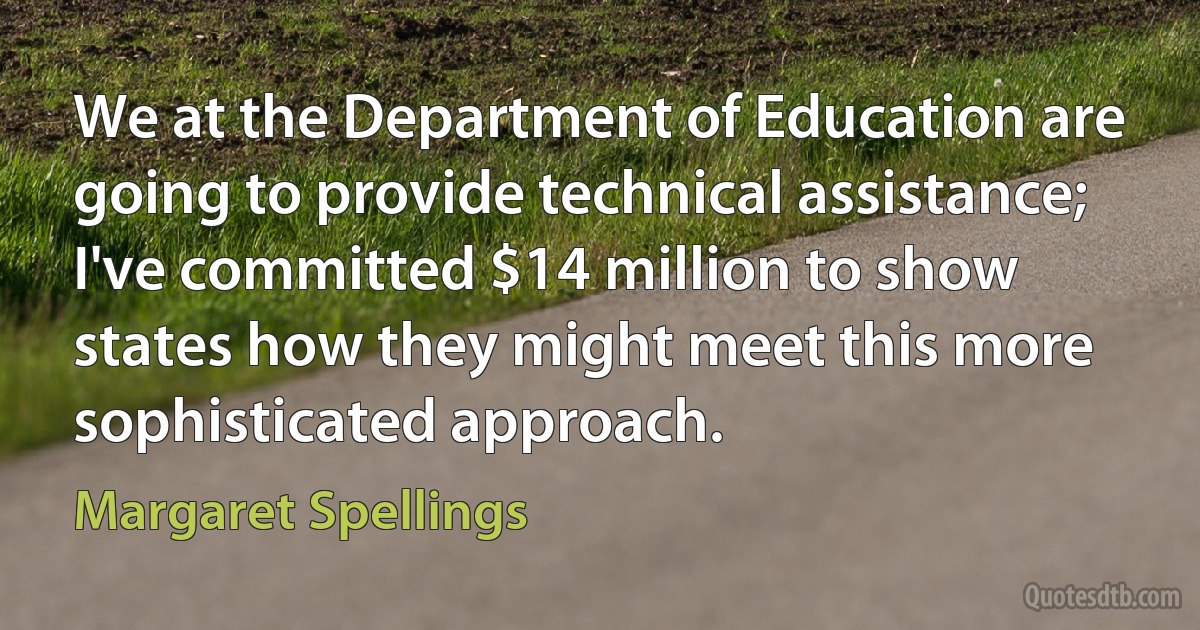 We at the Department of Education are going to provide technical assistance; I've committed $14 million to show states how they might meet this more sophisticated approach. (Margaret Spellings)