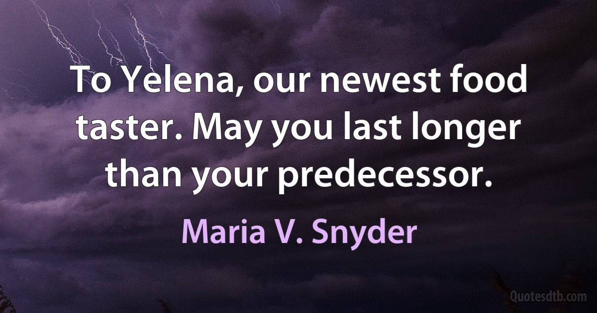 To Yelena, our newest food taster. May you last longer than your predecessor. (Maria V. Snyder)