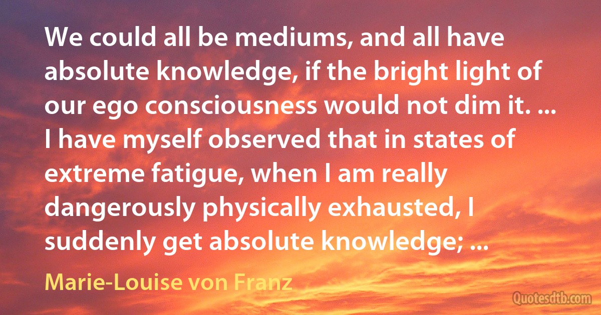 We could all be mediums, and all have absolute knowledge, if the bright light of our ego consciousness would not dim it. ... I have myself observed that in states of extreme fatigue, when I am really dangerously physically exhausted, I suddenly get absolute knowledge; ... (Marie-Louise von Franz)