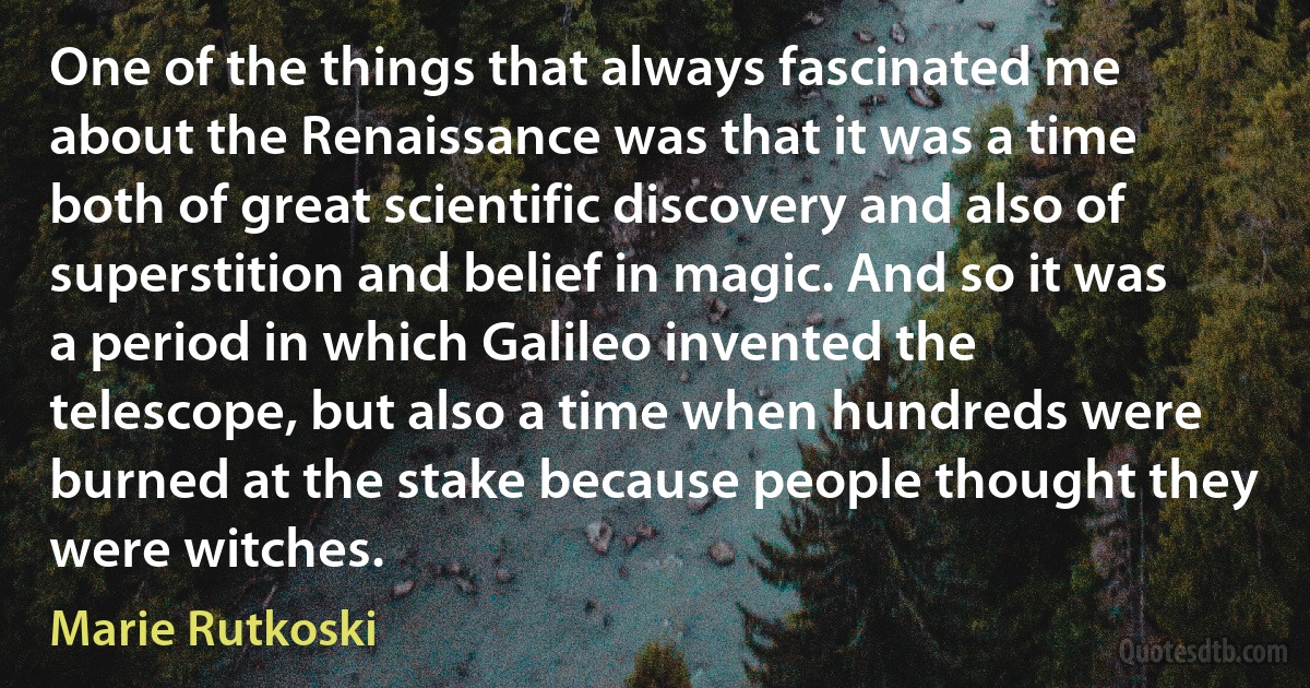 One of the things that always fascinated me about the Renaissance was that it was a time both of great scientific discovery and also of superstition and belief in magic. And so it was a period in which Galileo invented the telescope, but also a time when hundreds were burned at the stake because people thought they were witches. (Marie Rutkoski)