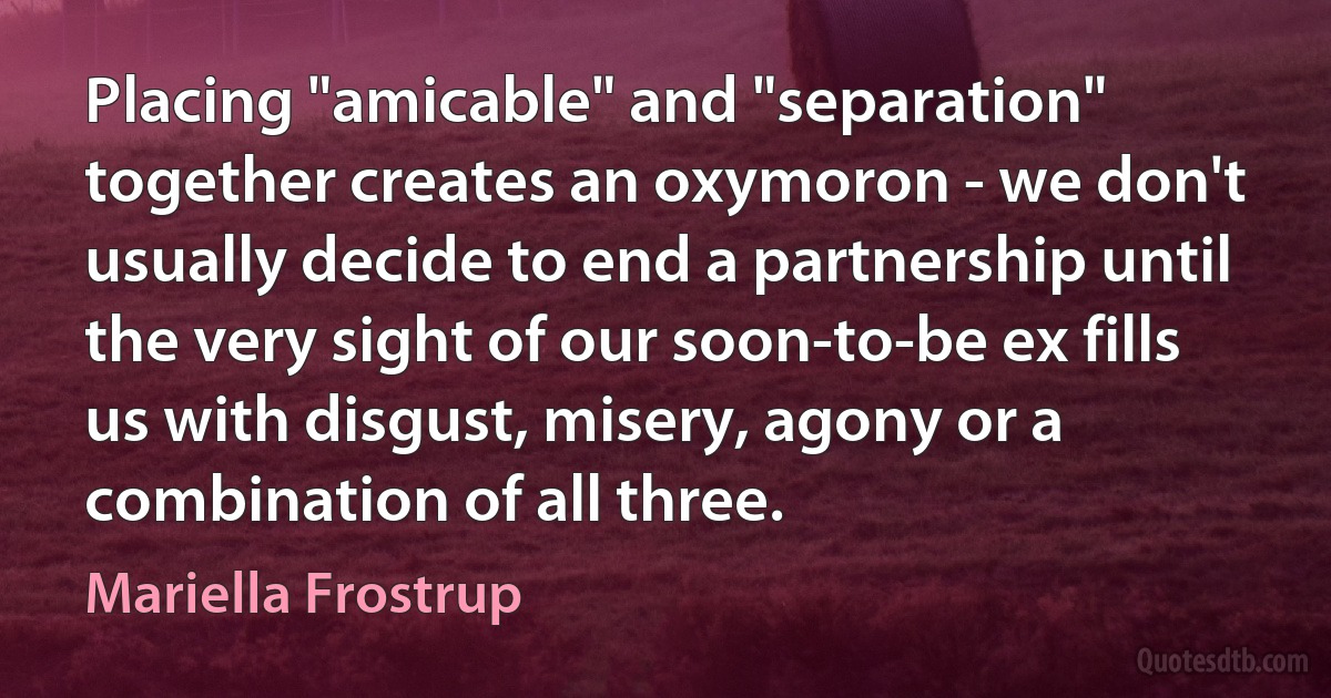 Placing "amicable" and "separation" together creates an oxymoron - we don't usually decide to end a partnership until the very sight of our soon-to-be ex fills us with disgust, misery, agony or a combination of all three. (Mariella Frostrup)