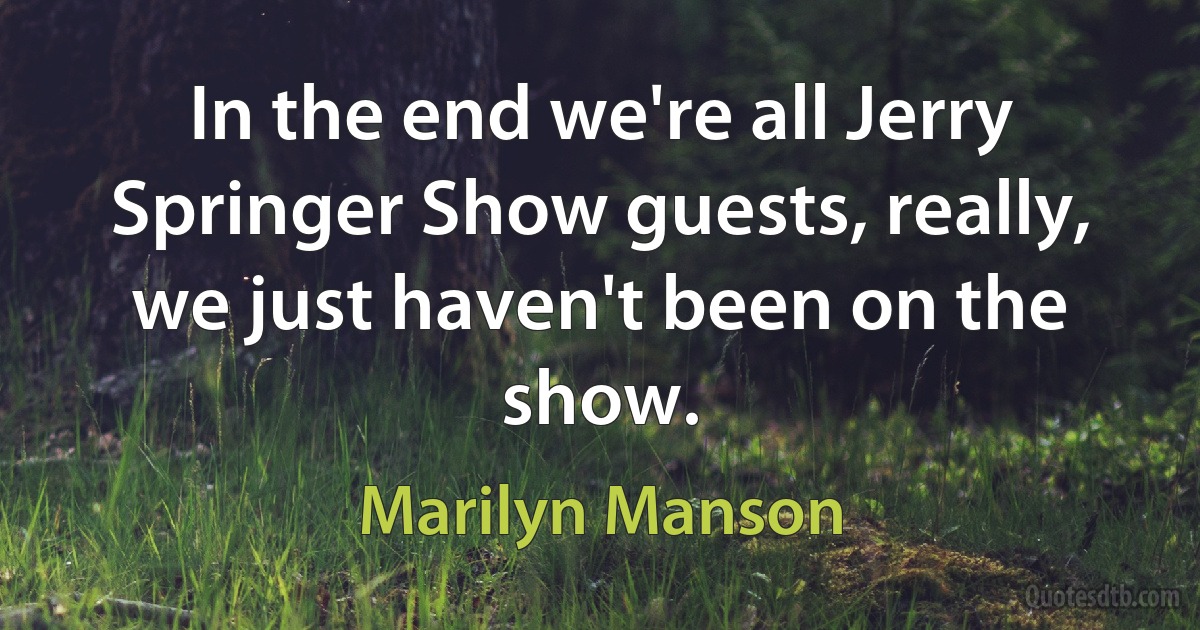 In the end we're all Jerry Springer Show guests, really, we just haven't been on the show. (Marilyn Manson)