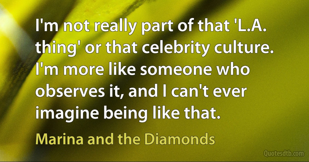 I'm not really part of that 'L.A. thing' or that celebrity culture. I'm more like someone who observes it, and I can't ever imagine being like that. (Marina and the Diamonds)