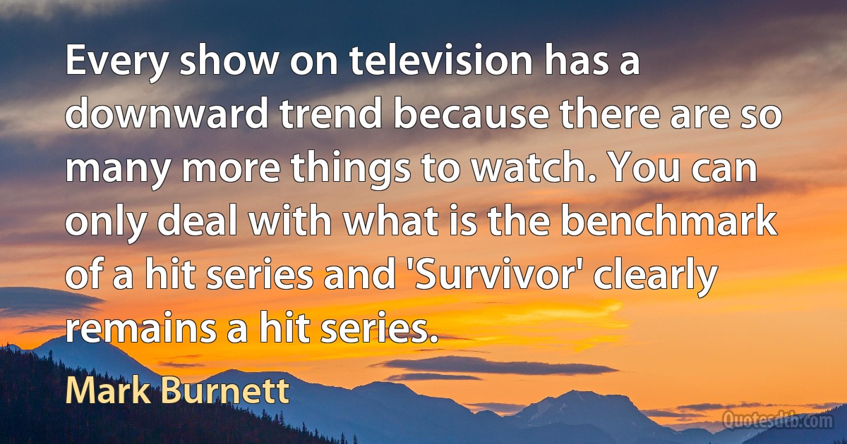 Every show on television has a downward trend because there are so many more things to watch. You can only deal with what is the benchmark of a hit series and 'Survivor' clearly remains a hit series. (Mark Burnett)