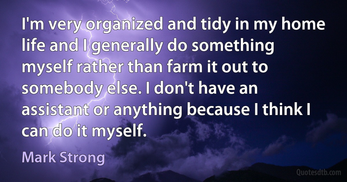 I'm very organized and tidy in my home life and I generally do something myself rather than farm it out to somebody else. I don't have an assistant or anything because I think I can do it myself. (Mark Strong)