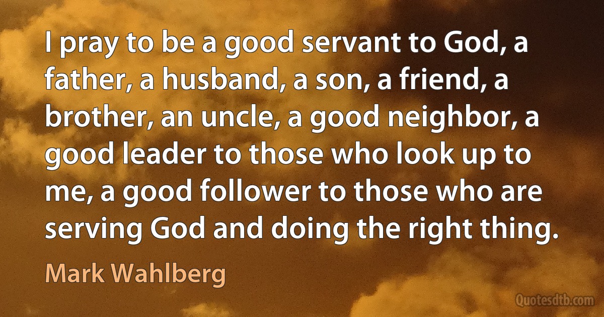 I pray to be a good servant to God, a father, a husband, a son, a friend, a brother, an uncle, a good neighbor, a good leader to those who look up to me, a good follower to those who are serving God and doing the right thing. (Mark Wahlberg)