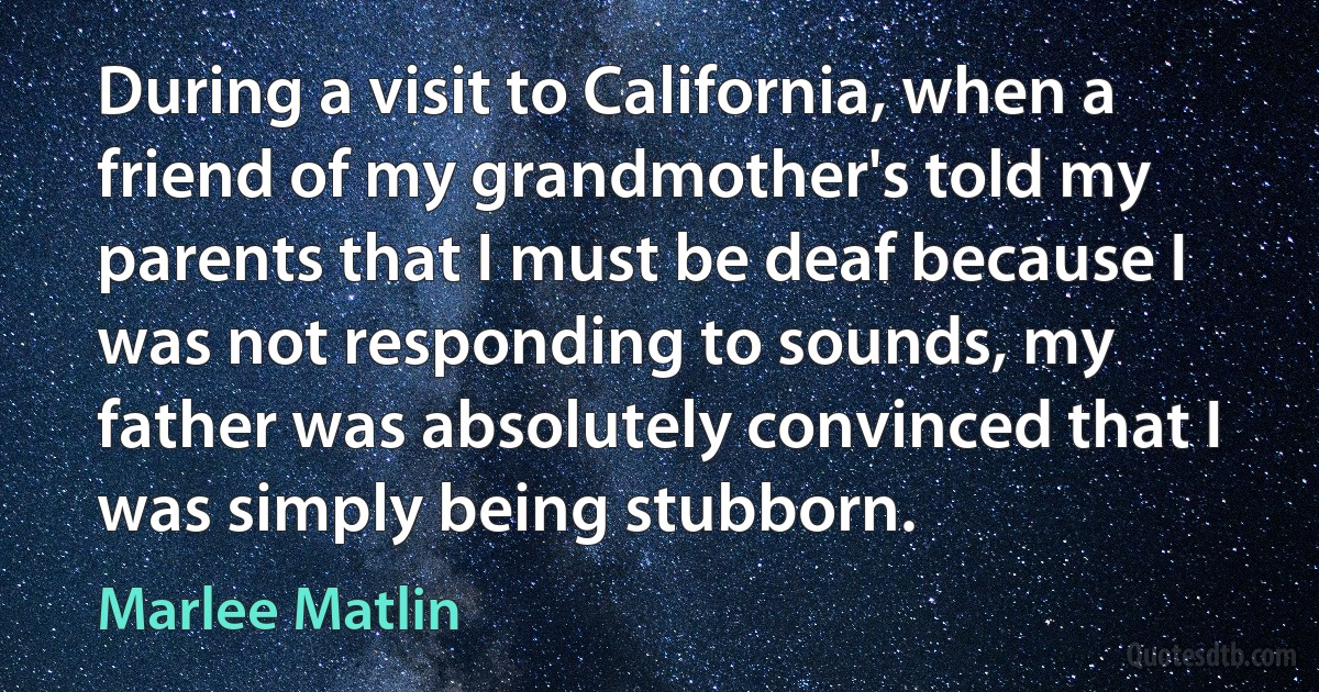 During a visit to California, when a friend of my grandmother's told my parents that I must be deaf because I was not responding to sounds, my father was absolutely convinced that I was simply being stubborn. (Marlee Matlin)