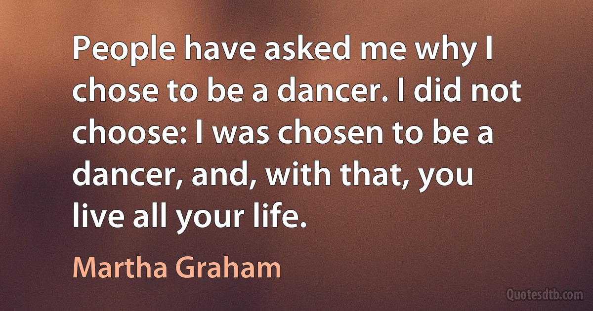 People have asked me why I chose to be a dancer. I did not choose: I was chosen to be a dancer, and, with that, you live all your life. (Martha Graham)