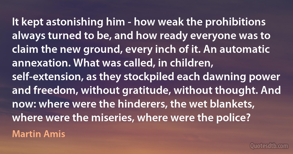 It kept astonishing him - how weak the prohibitions always turned to be, and how ready everyone was to claim the new ground, every inch of it. An automatic annexation. What was called, in children, self-extension, as they stockpiled each dawning power and freedom, without gratitude, without thought. And now: where were the hinderers, the wet blankets, where were the miseries, where were the police? (Martin Amis)