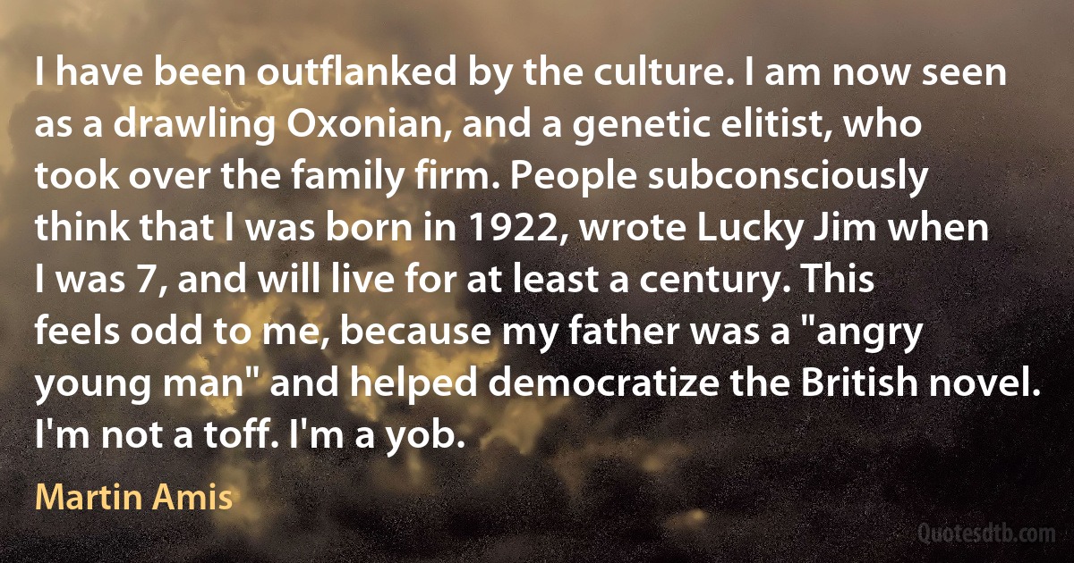 I have been outflanked by the culture. I am now seen as a drawling Oxonian, and a genetic elitist, who took over the family firm. People subconsciously think that I was born in 1922, wrote Lucky Jim when I was 7, and will live for at least a century. This feels odd to me, because my father was a "angry young man" and helped democratize the British novel. I'm not a toff. I'm a yob. (Martin Amis)