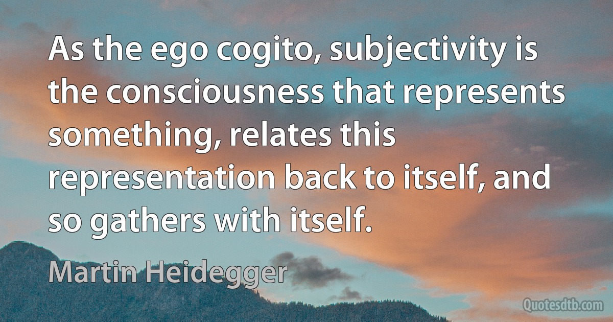 As the ego cogito, subjectivity is the consciousness that represents something, relates this representation back to itself, and so gathers with itself. (Martin Heidegger)