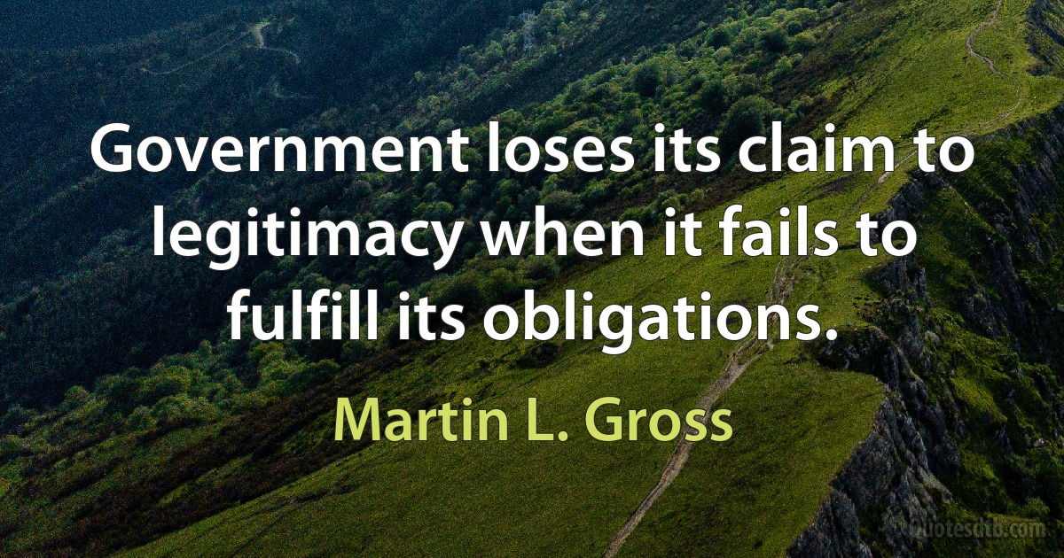 Government loses its claim to legitimacy when it fails to fulfill its obligations. (Martin L. Gross)