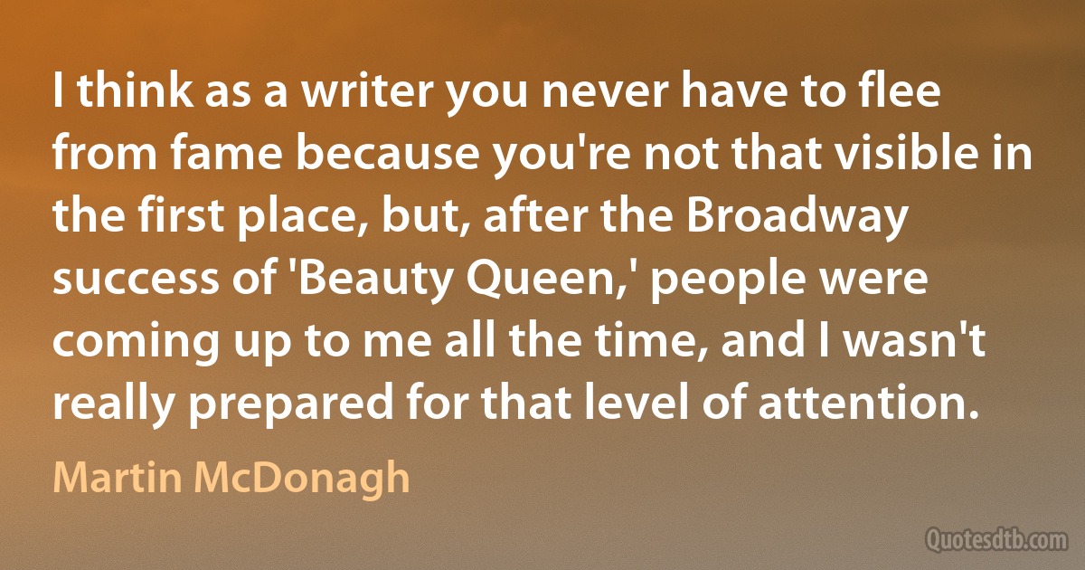 I think as a writer you never have to flee from fame because you're not that visible in the first place, but, after the Broadway success of 'Beauty Queen,' people were coming up to me all the time, and I wasn't really prepared for that level of attention. (Martin McDonagh)