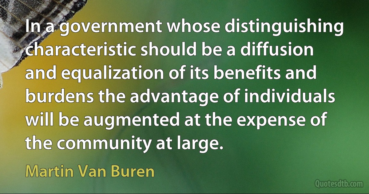 In a government whose distinguishing characteristic should be a diffusion and equalization of its benefits and burdens the advantage of individuals will be augmented at the expense of the community at large. (Martin Van Buren)