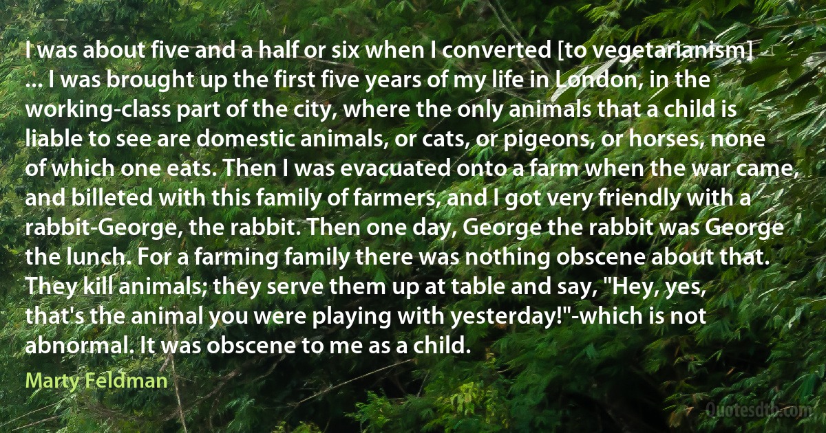 I was about five and a half or six when I converted [to vegetarianism] ... I was brought up the first five years of my life in London, in the working-class part of the city, where the only animals that a child is liable to see are domestic animals, or cats, or pigeons, or horses, none of which one eats. Then I was evacuated onto a farm when the war came, and billeted with this family of farmers, and I got very friendly with a rabbit-George, the rabbit. Then one day, George the rabbit was George the lunch. For a farming family there was nothing obscene about that. They kill animals; they serve them up at table and say, "Hey, yes, that's the animal you were playing with yesterday!"-which is not abnormal. It was obscene to me as a child. (Marty Feldman)