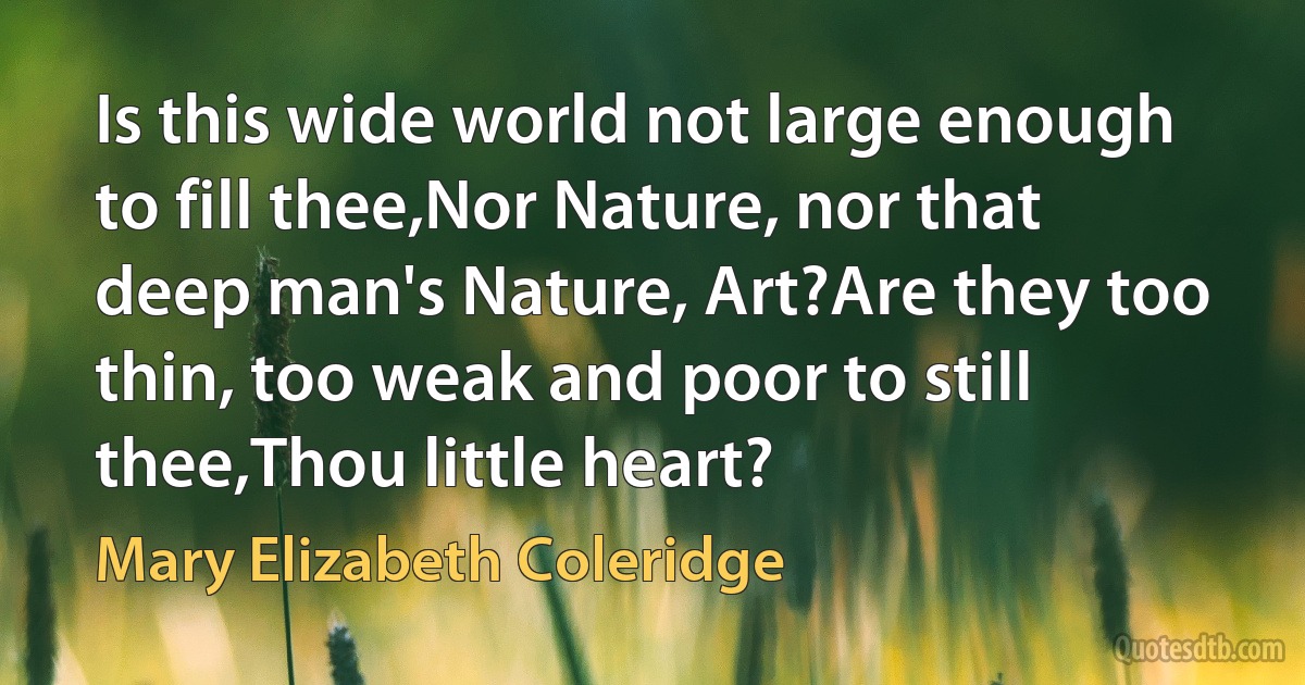 Is this wide world not large enough to fill thee,Nor Nature, nor that deep man's Nature, Art?Are they too thin, too weak and poor to still thee,Thou little heart? (Mary Elizabeth Coleridge)