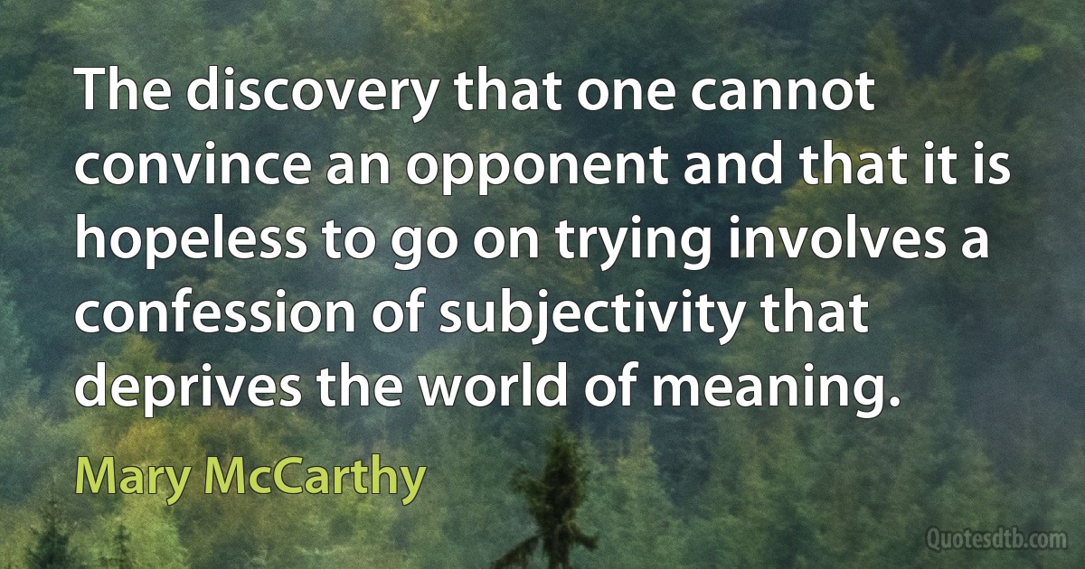 The discovery that one cannot convince an opponent and that it is hopeless to go on trying involves a confession of subjectivity that deprives the world of meaning. (Mary McCarthy)