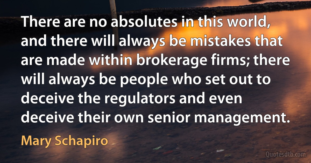 There are no absolutes in this world, and there will always be mistakes that are made within brokerage firms; there will always be people who set out to deceive the regulators and even deceive their own senior management. (Mary Schapiro)