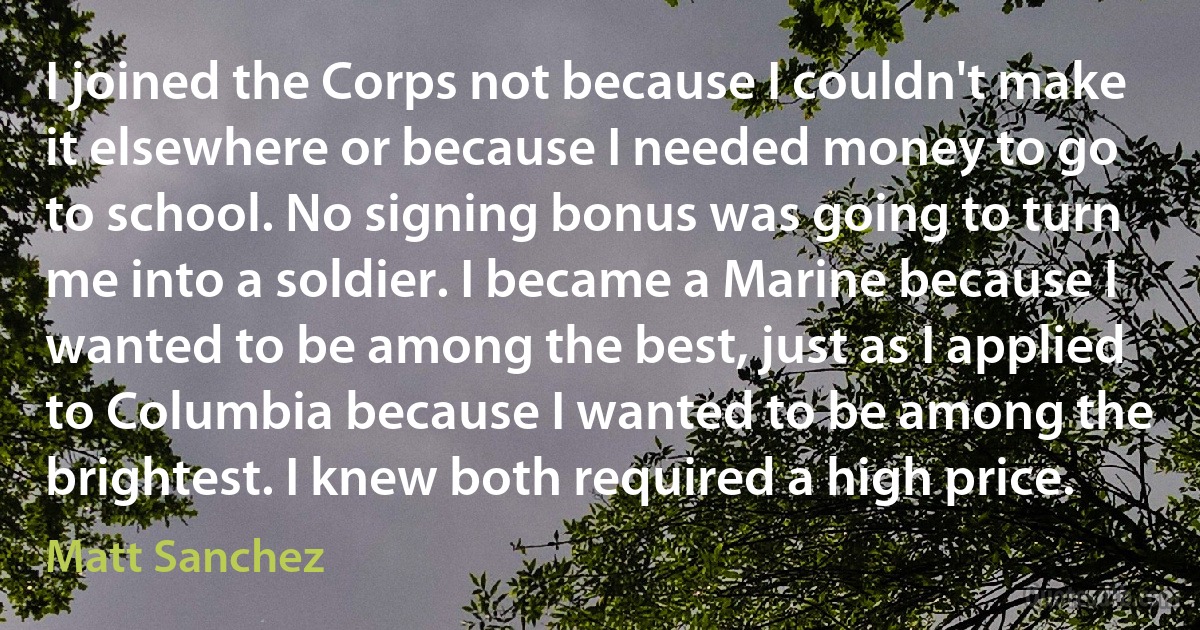 I joined the Corps not because I couldn't make it elsewhere or because I needed money to go to school. No signing bonus was going to turn me into a soldier. I became a Marine because I wanted to be among the best, just as I applied to Columbia because I wanted to be among the brightest. I knew both required a high price. (Matt Sanchez)