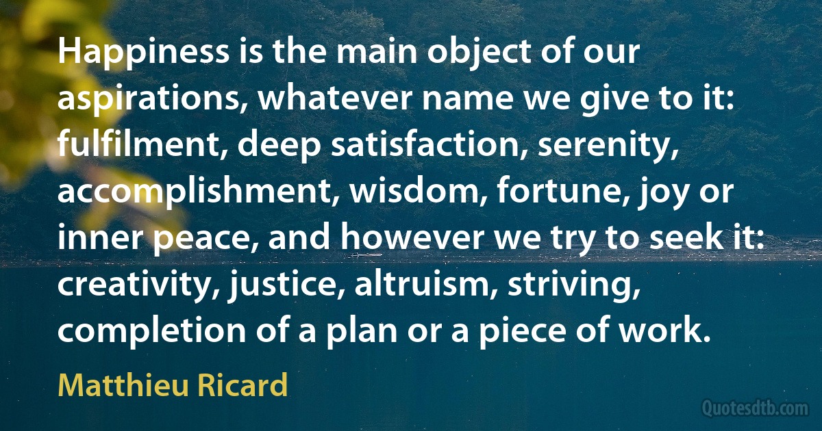 Happiness is the main object of our aspirations, whatever name we give to it: fulfilment, deep satisfaction, serenity, accomplishment, wisdom, fortune, joy or inner peace, and however we try to seek it: creativity, justice, altruism, striving, completion of a plan or a piece of work. (Matthieu Ricard)