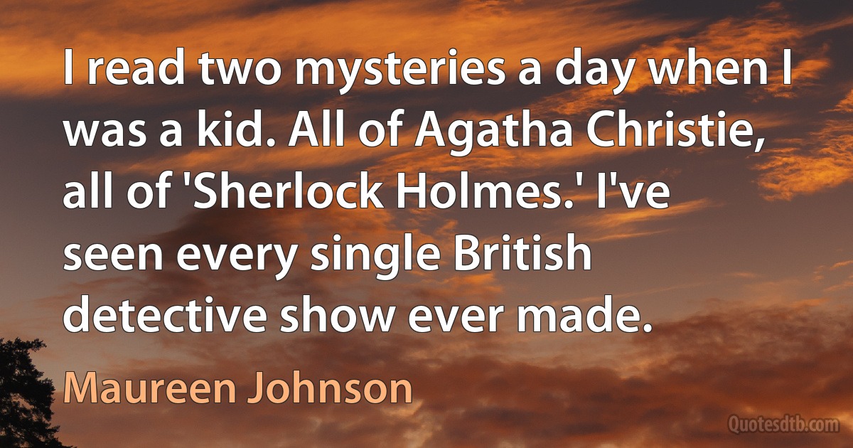 I read two mysteries a day when I was a kid. All of Agatha Christie, all of 'Sherlock Holmes.' I've seen every single British detective show ever made. (Maureen Johnson)