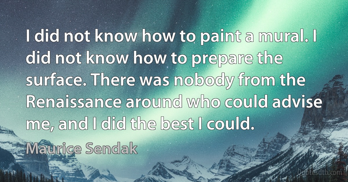 I did not know how to paint a mural. I did not know how to prepare the surface. There was nobody from the Renaissance around who could advise me, and I did the best I could. (Maurice Sendak)