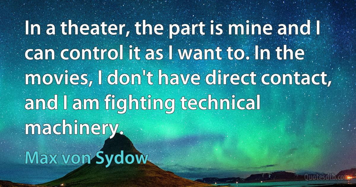 In a theater, the part is mine and I can control it as I want to. In the movies, I don't have direct contact, and I am fighting technical machinery. (Max von Sydow)