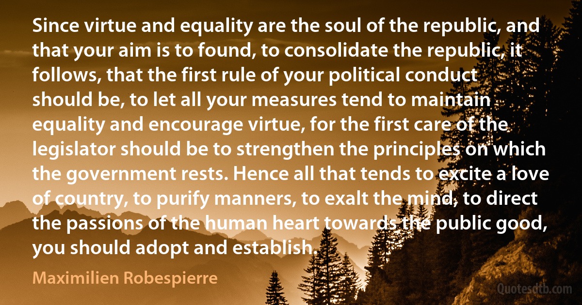 Since virtue and equality are the soul of the republic, and that your aim is to found, to consolidate the republic, it follows, that the first rule of your political conduct should be, to let all your measures tend to maintain equality and encourage virtue, for the first care of the legislator should be to strengthen the principles on which the government rests. Hence all that tends to excite a love of country, to purify manners, to exalt the mind, to direct the passions of the human heart towards the public good, you should adopt and establish. (Maximilien Robespierre)