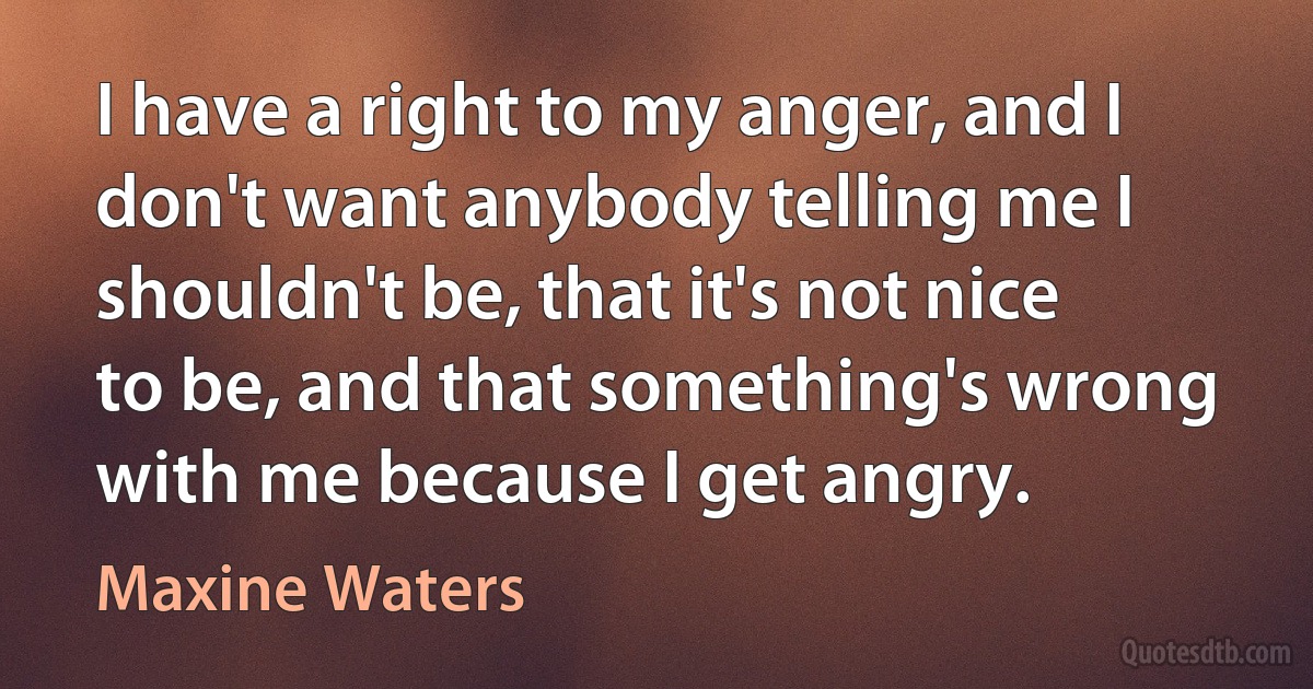 I have a right to my anger, and I don't want anybody telling me I shouldn't be, that it's not nice to be, and that something's wrong with me because I get angry. (Maxine Waters)