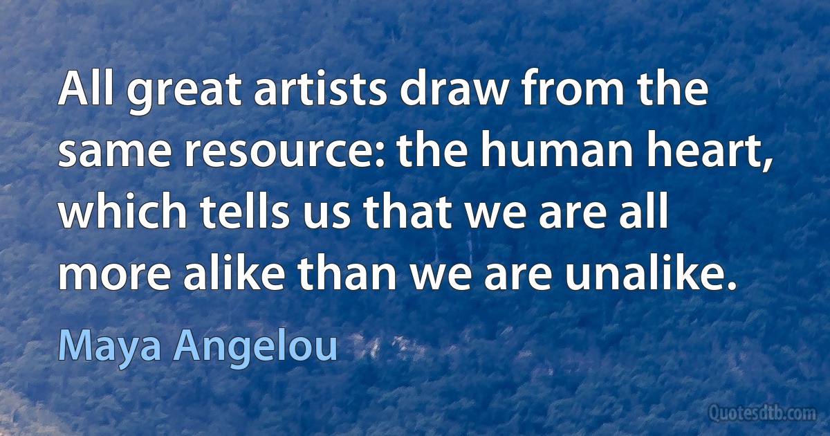 All great artists draw from the same resource: the human heart, which tells us that we are all more alike than we are unalike. (Maya Angelou)