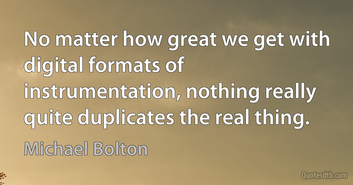 No matter how great we get with digital formats of instrumentation, nothing really quite duplicates the real thing. (Michael Bolton)