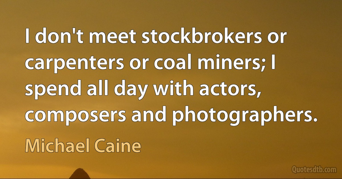 I don't meet stockbrokers or carpenters or coal miners; I spend all day with actors, composers and photographers. (Michael Caine)