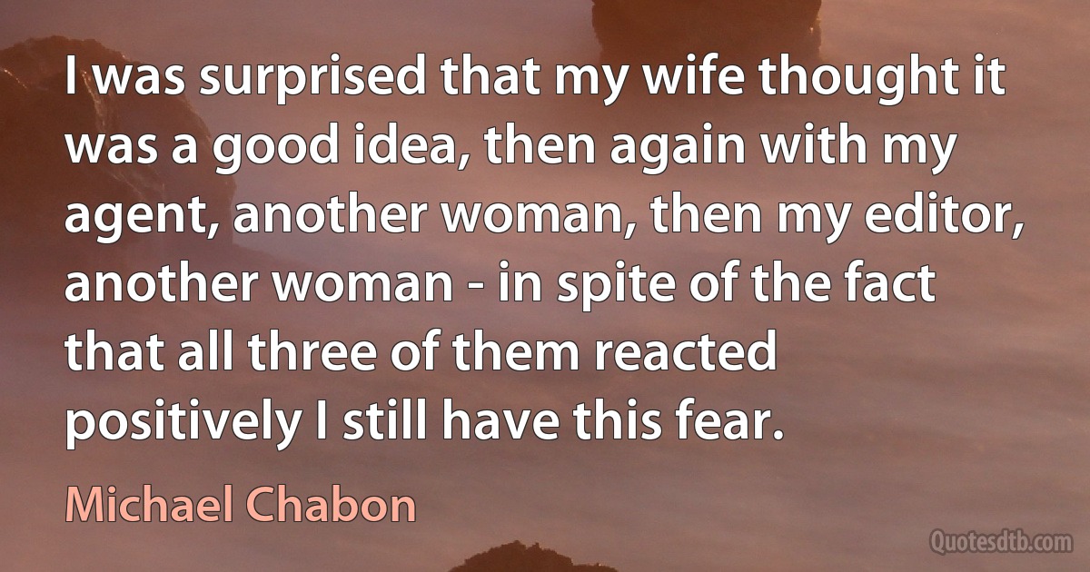 I was surprised that my wife thought it was a good idea, then again with my agent, another woman, then my editor, another woman - in spite of the fact that all three of them reacted positively I still have this fear. (Michael Chabon)