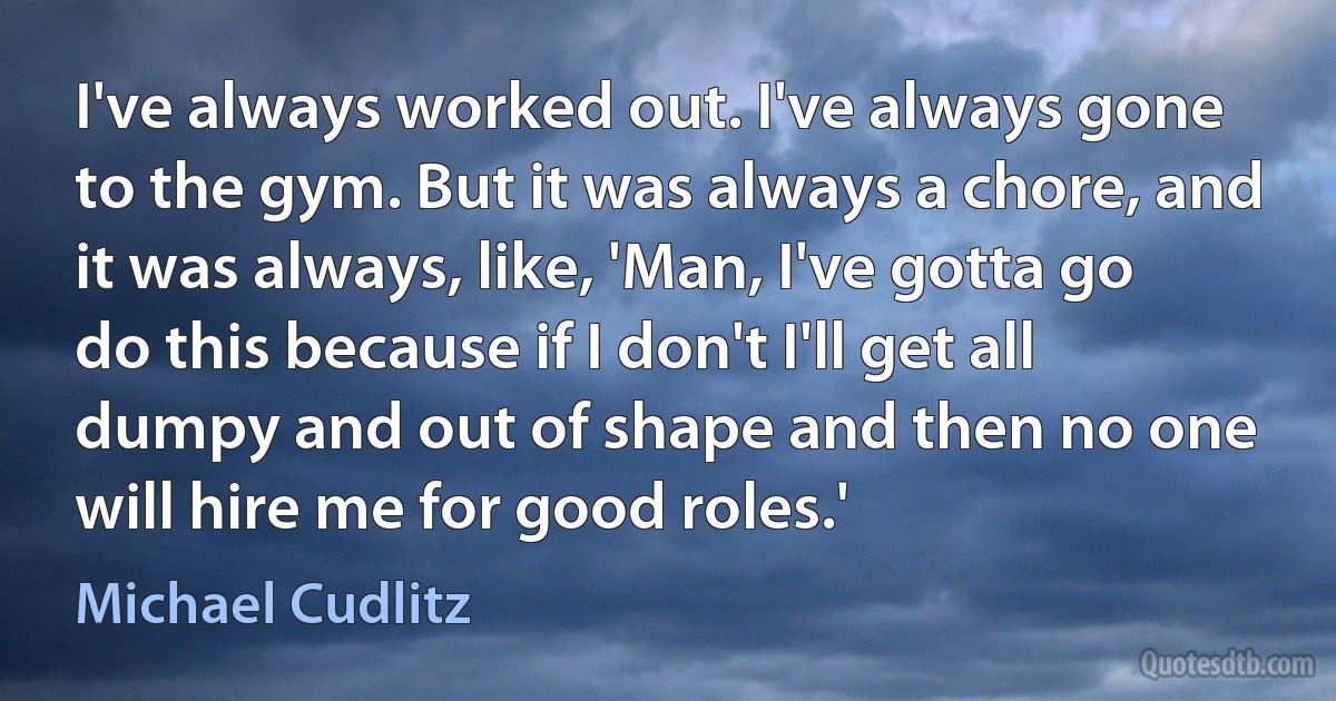 I've always worked out. I've always gone to the gym. But it was always a chore, and it was always, like, 'Man, I've gotta go do this because if I don't I'll get all dumpy and out of shape and then no one will hire me for good roles.' (Michael Cudlitz)