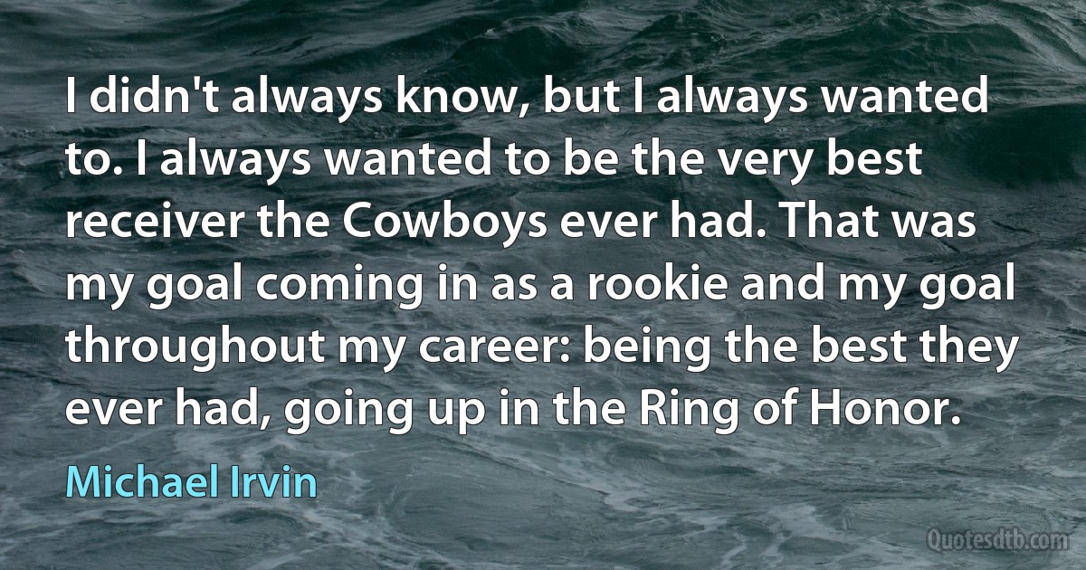 I didn't always know, but I always wanted to. I always wanted to be the very best receiver the Cowboys ever had. That was my goal coming in as a rookie and my goal throughout my career: being the best they ever had, going up in the Ring of Honor. (Michael Irvin)