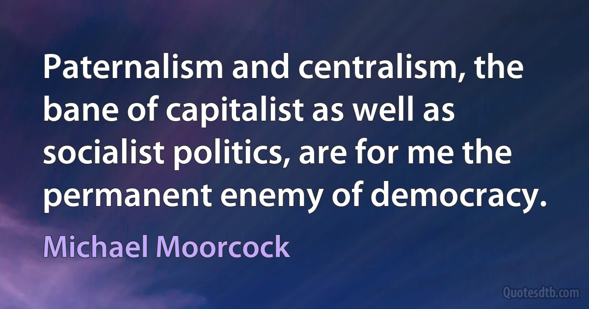 Paternalism and centralism, the bane of capitalist as well as socialist politics, are for me the permanent enemy of democracy. (Michael Moorcock)