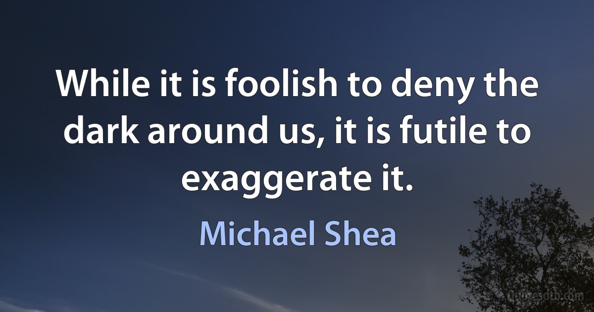 While it is foolish to deny the dark around us, it is futile to exaggerate it. (Michael Shea)