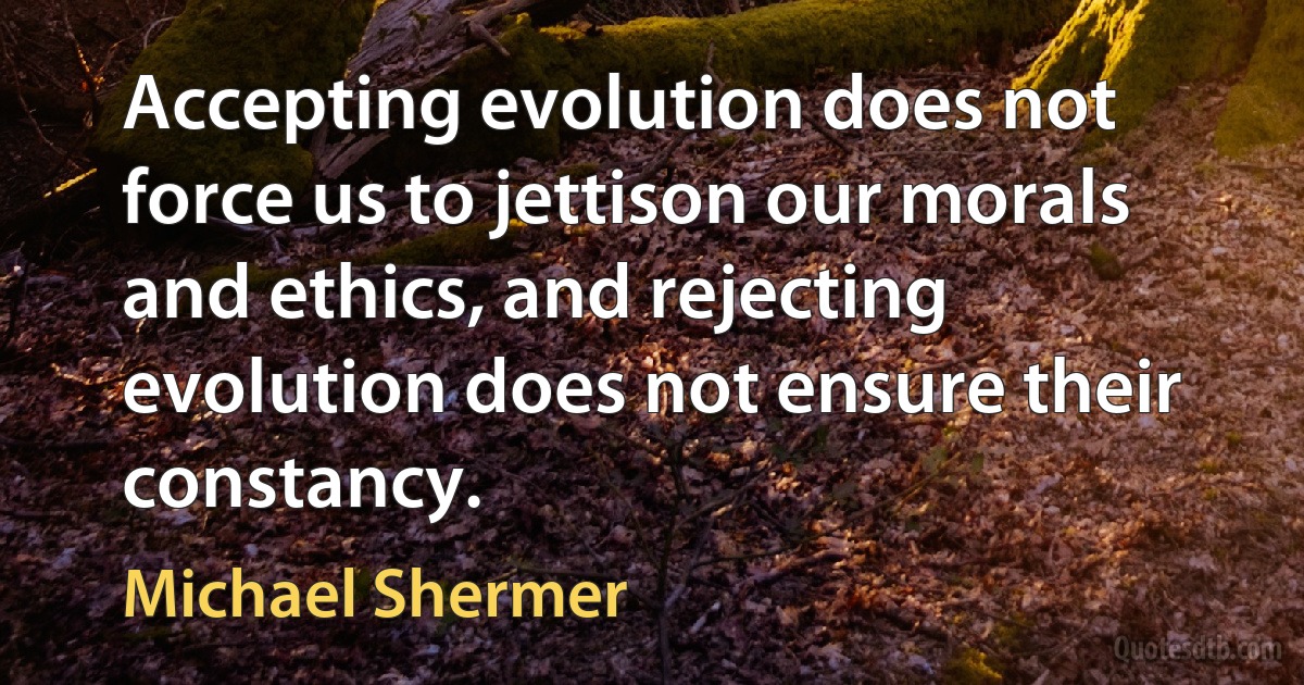 Accepting evolution does not force us to jettison our morals and ethics, and rejecting evolution does not ensure their constancy. (Michael Shermer)