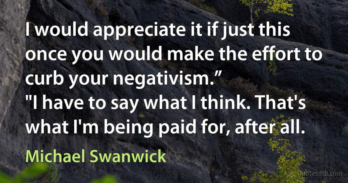 I would appreciate it if just this once you would make the effort to curb your negativism.”
"I have to say what I think. That's what I'm being paid for, after all. (Michael Swanwick)