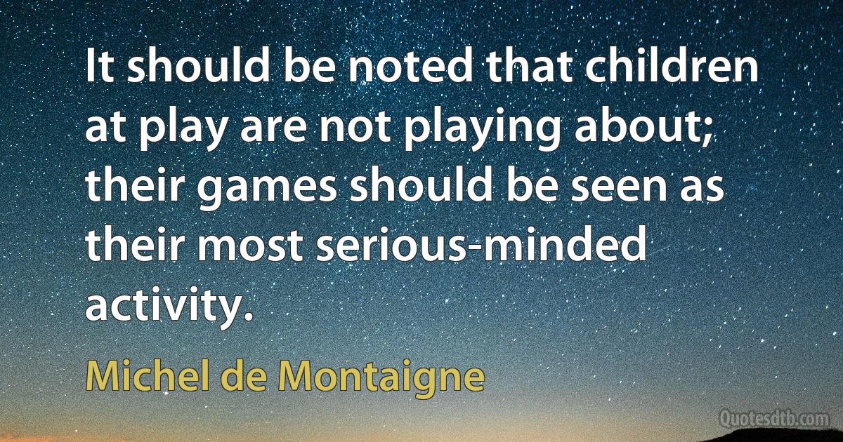 It should be noted that children at play are not playing about; their games should be seen as their most serious-minded activity. (Michel de Montaigne)